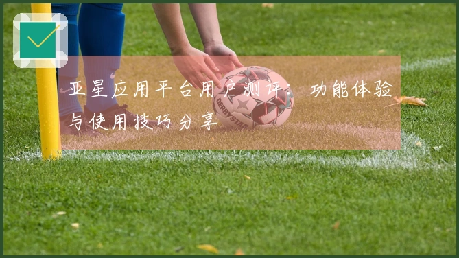 亚星应用平台用户测评：功能体验与使用技巧分享