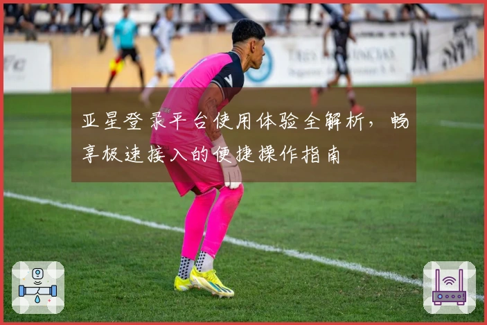 亚星登录平台使用体验全解析，畅享极速接入的便捷操作指南