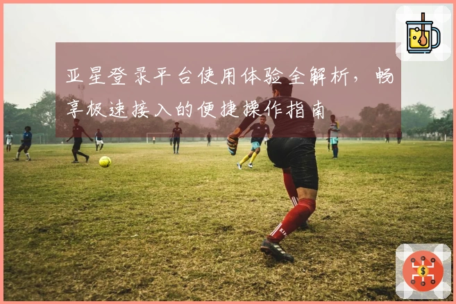 亚星登录平台使用体验全解析，畅享极速接入的便捷操作指南