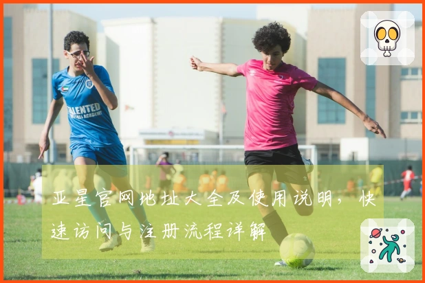 亚星官网地址大全及使用说明，快速访问与注册流程详解