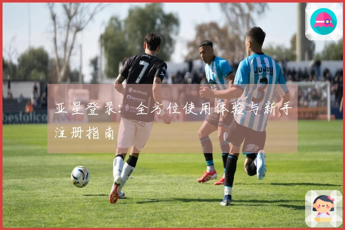 亚星登录：全方位使用体验与新手注册指南