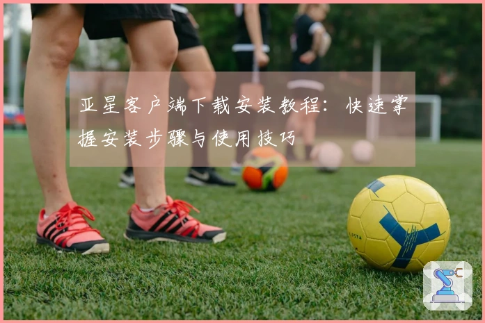 亚星客户端下载安装教程:快速掌握安装步骤与使用技巧